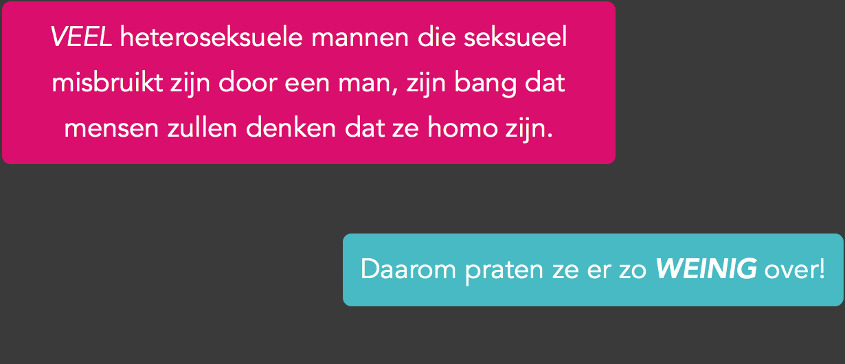 Als je als heteroseksuele man seksueel misbruikt bent door een man, is seks die je van nature nooit op zou zoeken ineens onvermijdelijk onderdeel van je leven geworden. Dit kan erg verwarrend zijn, zeker als je tijdens het misbruik een erectie of zelfs orgasme kreeg. Want waarom werd je er opgewonden van als je geen homo bent? En hoe kan het dat seks met mannen je ook na het misbruik bezig blijft houden? Waarom kijk je telkens weer homo porno of zoek je misschien zelfs wel stiekem seksueel contact met mannen? Je schaamt je er kapot voor maar kunt het ook niet laten. Dan kun je maar beter je mond houden over het misbruik want dat zou mensen zomaar eens op ideeën kunnen brengen. Wat moet je dan zeggen? Je snapt zelf niet eens waarom je het doet.