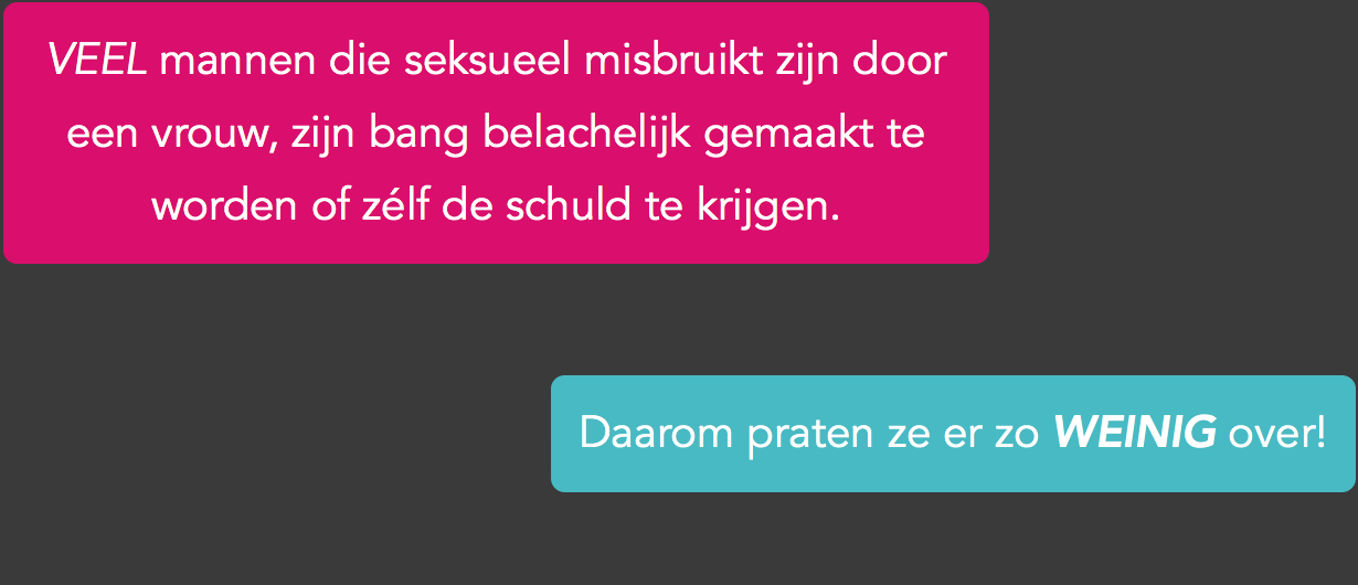 De meeste mensen kunnen zich moeilijk voorstellen dat een vrouw een man seksueel kan misbruiken. Mannen zijn fysiek toch veel sterker? Dus wat zullen je vrienden wel niet zeggen als je hen vertelt dat het jou overkomen is? Zullen ze je geloven of lachen ze je uit? Misschien vinden ze wel dat je blij moet zijn omdat ze seks met je wilde. Want zeg nou zelf, welke man wil dat nou niet? En wat als die vrouw beweert dat niet zij jou, maar jij háár hebt misbruikt? Dan kun je het helemaal wel schudden natuurlijk! Toch komt misbruik door vrouwen meer voor dan je denkt. Vrouwen mogen fysiek dan minder sterk zijn, ze kunnen je wel heel erg manipuleren. Bovendien kun je zo overdondert zijn door wat er gebeurt, dat je bevriest en je niet meer kunt verweren.