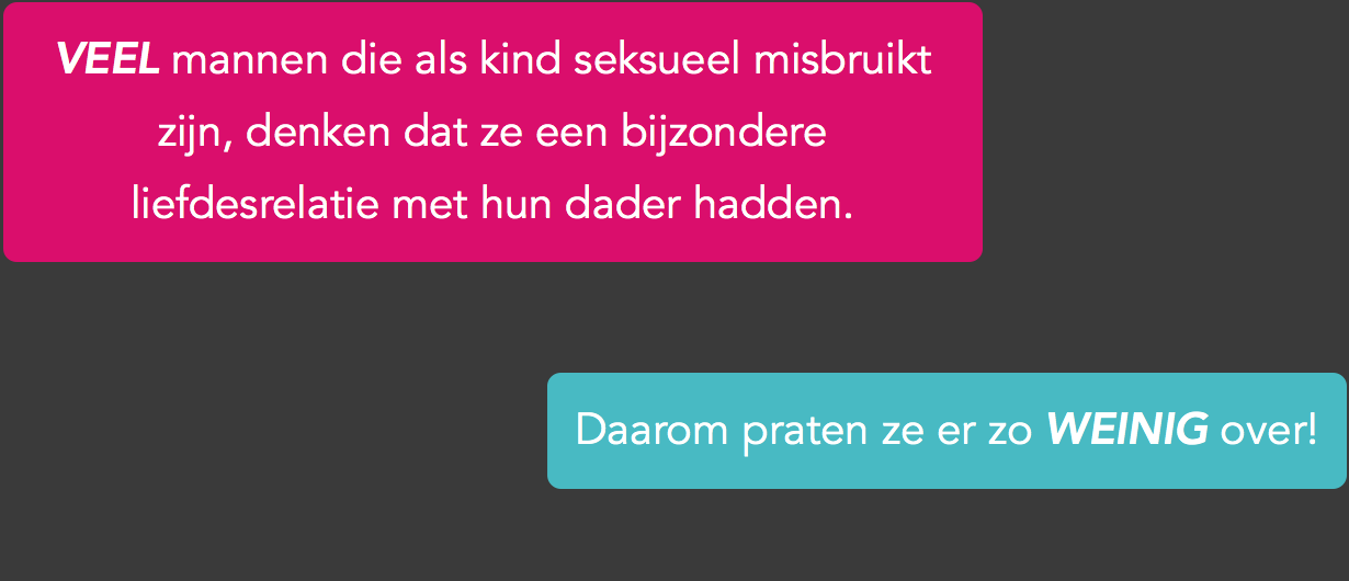 Als je als kind seksueel misbruik bent, is de kans groot dat je te maken hebt gehad met een volwassene die je liet geloven dat hij of zij van je hield. Bijvoorbeeld door je te overladen met cadeautjes en aandacht. Natuurlijk stemde jij ‘vrijwillig’ in met seks, elke keer als hij of zij ergens teleurgesteld, boos of verdrietig om was. Het is toch logisch dat je wat terugdoet voor iemand die zoveel van je houdt? De kans is groot dat je de seks in jullie ‘relatie’ hierdoor niet als seksueel misbruik zag en dat ook nu nog moeilijk vindt. Misschien heb je al vaker gedacht dat er iets niet klopte. Maar iemand die van je houdt, beschuldigen van seksueel misbruik doe je niet zomaar. Bovendien moet je dan onder ogen zien dat zijn of haar ‘liefde’ bedrog was en dat is erg pijnlijk.