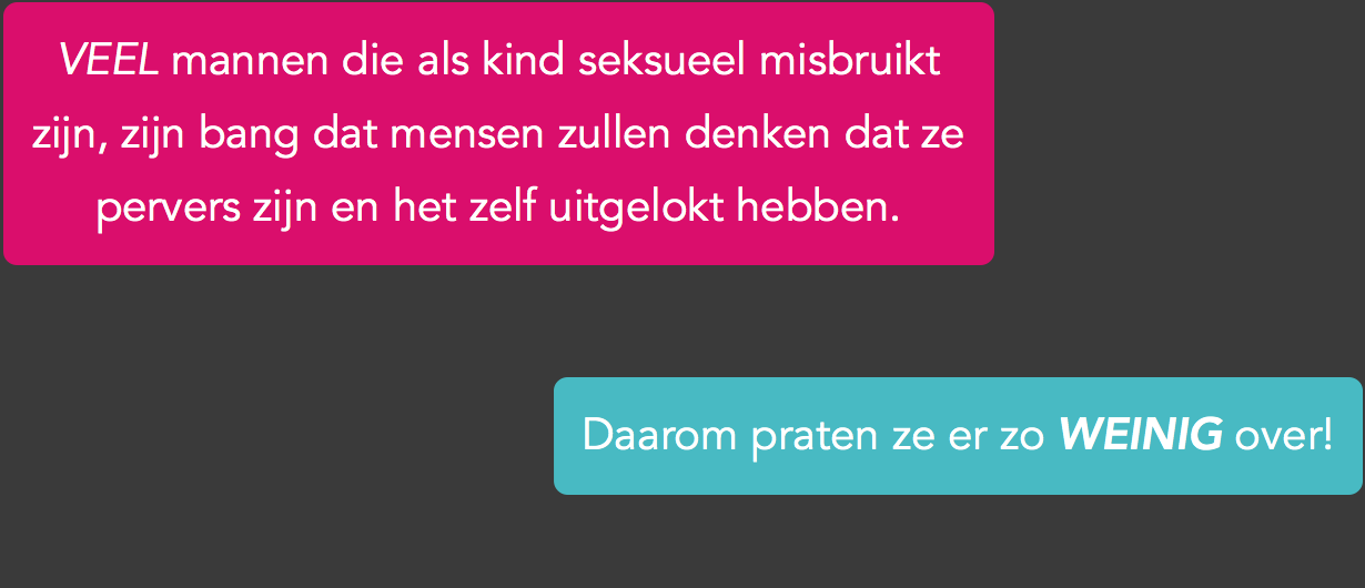 Als kind seksueel misbruikt worden, veroorzaakt hele tegenstrijdige gevoelens. Aan de ene kant voelde je weerstand en angst. Aan de andere kant stemde je ‘vrijwillig’ in met seks en kreeg je misschien zelfs wel een erectie of orgasme. Het kan zelfs zo zijn dat je dacht dat je de seks zelf uitlokte omdat je je dader telkens weer opzocht. Dat je gemanipuleerd werd, begreep je niet en van een genitale respons had je ook nog nooit gehoord. De enige verklaring die overbleef, was dat je pervers was en zoiets vertel je natuurlijk niet! Dit idee kan later, als je volwassen bent, versterkt worden. Bijvoorbeeld omdat herinneringen aan het misbruik steeds weer een erectie veroorzaken. Of omdat je fantasieën aan misbruik of extreme seks nodig hebt om opgewonden te worden.