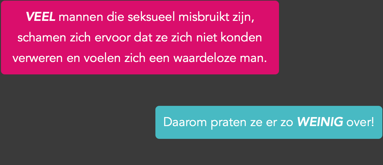 Als je als man slachtoffer bent van seksueel misbruik, kun je je daar erg voor schamen. Nog even los van het feit dat de meeste mensen denken dat vooral vrouwen slachtoffer worden van seksueel misbruik, past slachtoffer zijn niet in het algemene beeld wat mensen van mannen hebben. Mannen kunnen voor zichzelf opkomen want mannen zijn sterk en stoer. Mannen laten zich niet misbruiken. Dus hoe kan het dan dat het jou wel is overkomen? Ben je dan zo’n slappeling? Nee, dat ben je niet! Ongeveer 70% van alle slachtoffers van seksueel geweld bevriest en is daardoor niet meer in staat zich te verweren. Dat geldt niet alleen voor vrouwen, maar óók voor mannen. Je hoeft je dus nergens voor te schamen, het overkomt bijna iedereen.